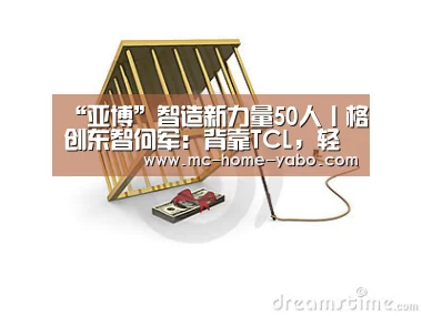 “亚博”智造新力量50人丨格创东智何军:背靠TCL,轻骑兵战略切入工业互联网(图4) 亚博体育