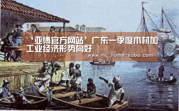 ‘亚博官方网站’广东一季度木材加工业经济形势向好(图3) 亚博官方网站